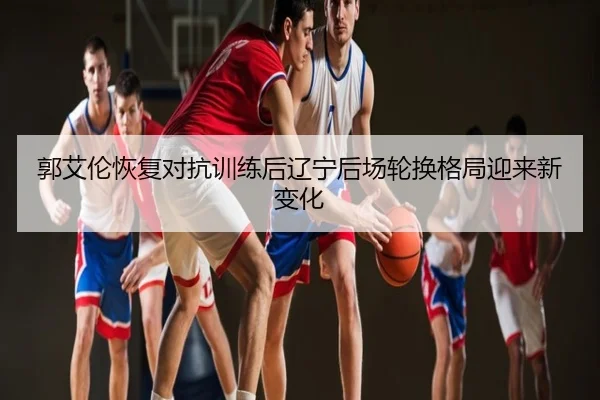 郭艾伦恢复对抗训练后辽宁后场轮换格局迎来新变化