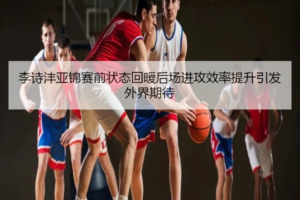 李诗沣亚锦赛前状态回暖后场进攻效率提升引发外界期待