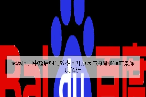 武磊回归中超后射门效率回升原因与海港争冠前景深度解析