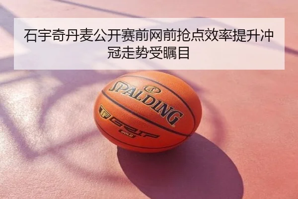 石宇奇丹麦公开赛前网前抢点效率提升冲冠走势受瞩目