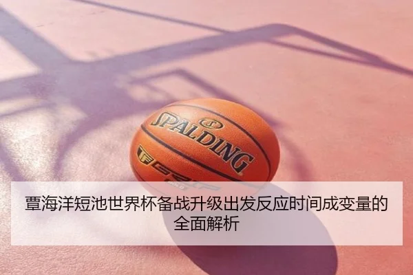 覃海洋短池世界杯备战升级出发反应时间成变量的全面解析